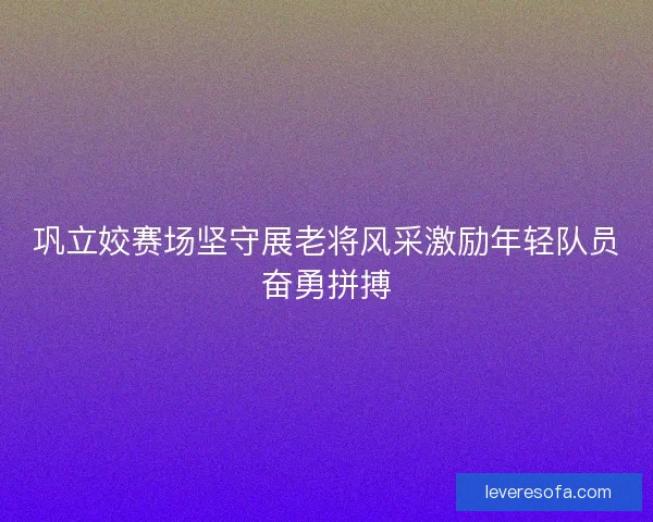 巩立姣赛场坚守展老将风采激励年轻队员奋勇拼搏