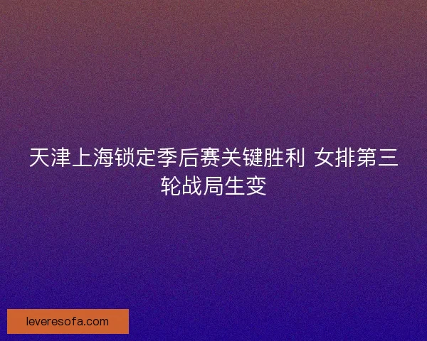 天津上海锁定季后赛关键胜利 女排第三轮战局生变
